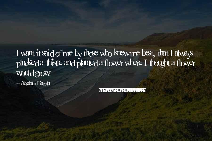 Abraham Lincoln Quotes: I want it said of me by those who knew me best, that I always plucked a thistle and planted a flower where I thought a flower would grow.