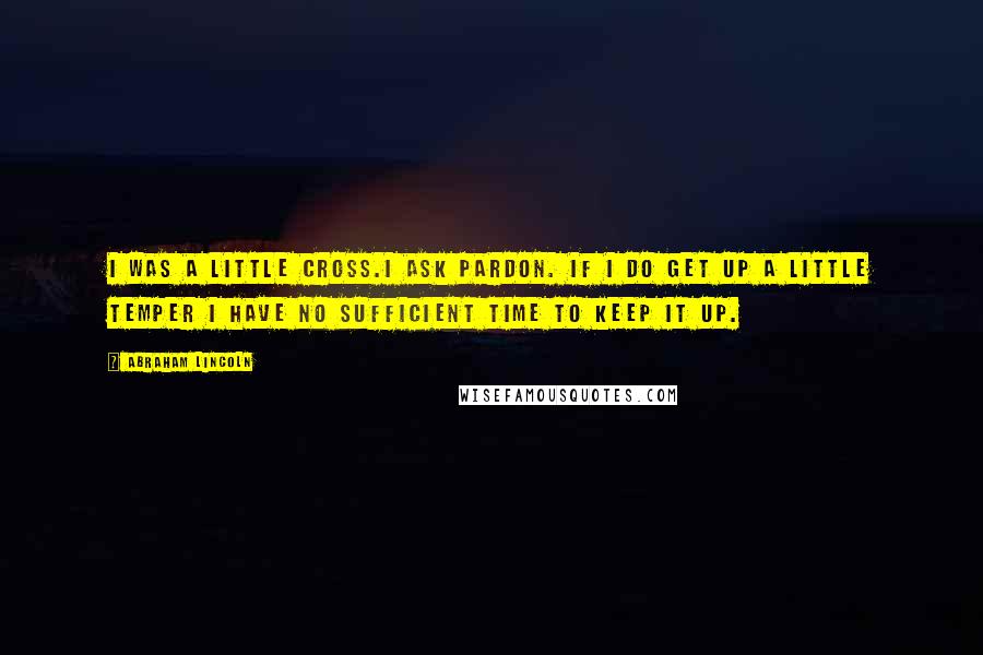 Abraham Lincoln Quotes: I was a little cross.I ask pardon. If I do get up a little temper I have no sufficient time to keep it up.