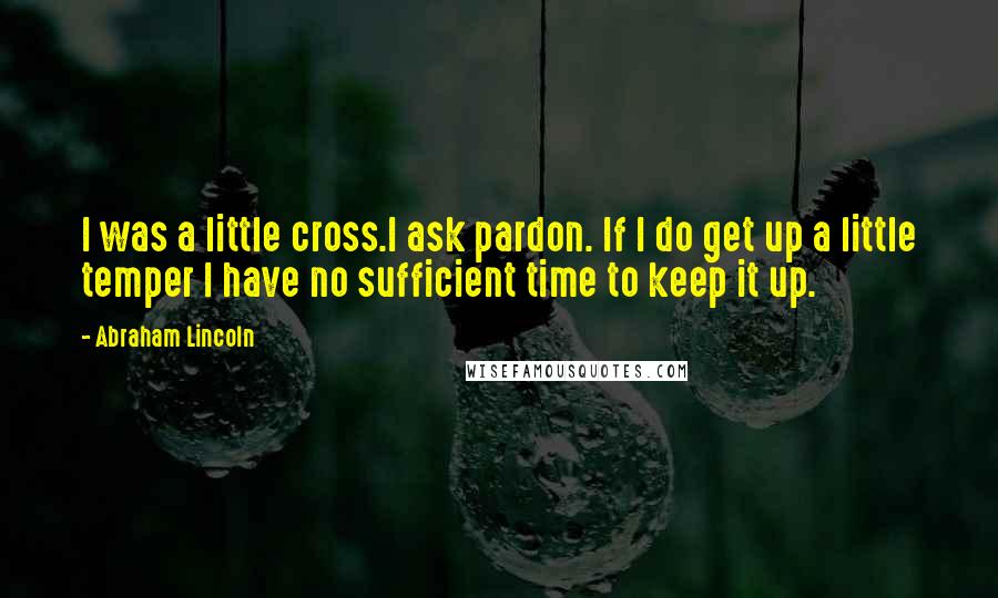 Abraham Lincoln Quotes: I was a little cross.I ask pardon. If I do get up a little temper I have no sufficient time to keep it up.