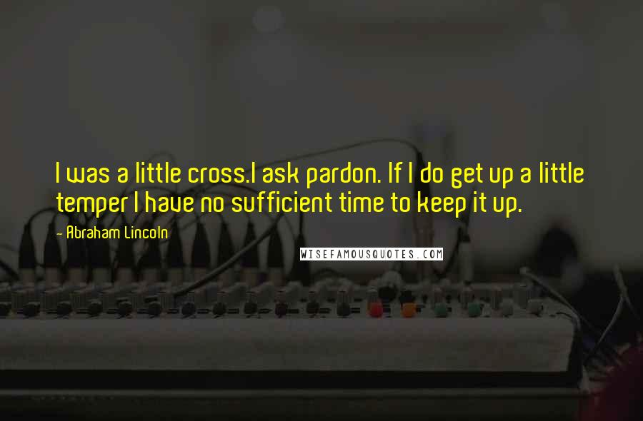 Abraham Lincoln Quotes: I was a little cross.I ask pardon. If I do get up a little temper I have no sufficient time to keep it up.