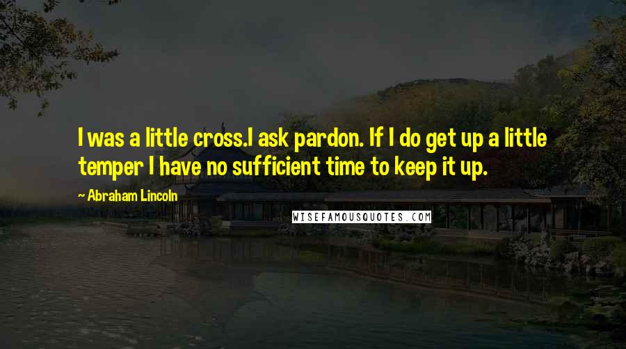 Abraham Lincoln Quotes: I was a little cross.I ask pardon. If I do get up a little temper I have no sufficient time to keep it up.