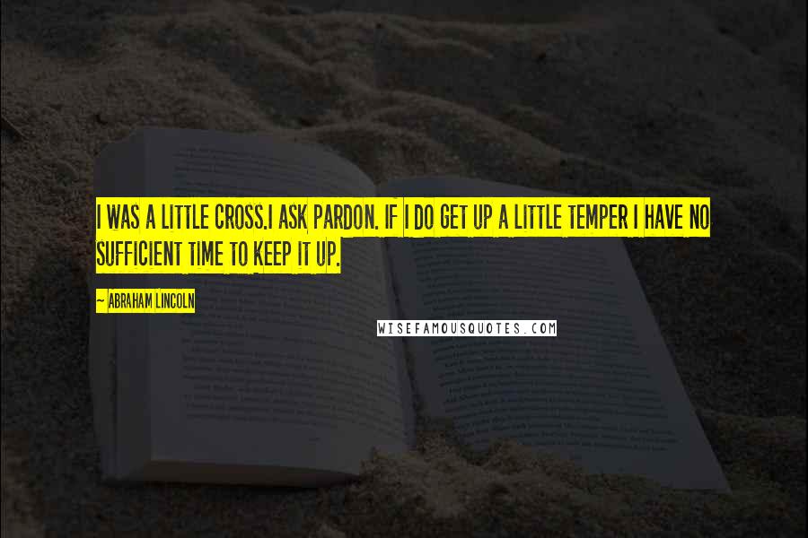 Abraham Lincoln Quotes: I was a little cross.I ask pardon. If I do get up a little temper I have no sufficient time to keep it up.