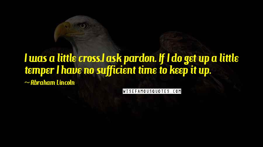Abraham Lincoln Quotes: I was a little cross.I ask pardon. If I do get up a little temper I have no sufficient time to keep it up.