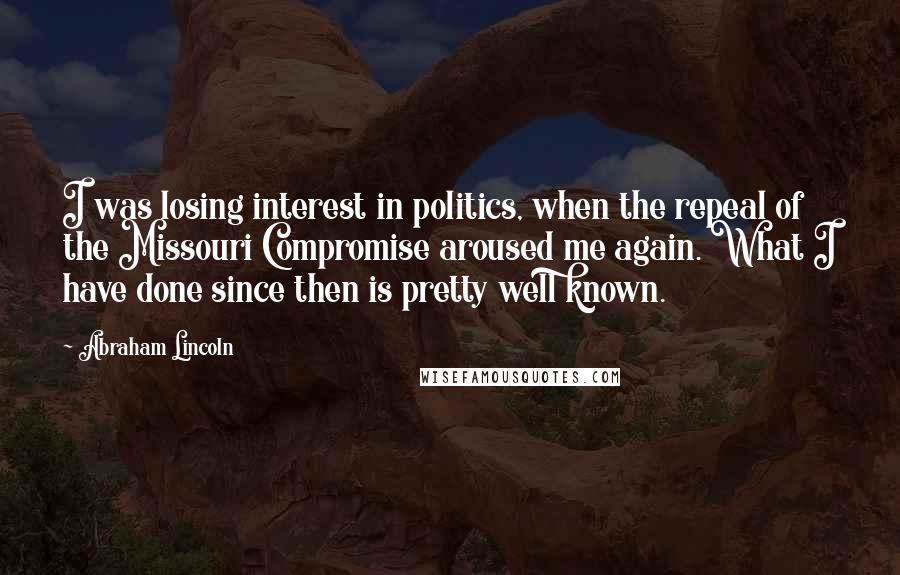 Abraham Lincoln Quotes: I was losing interest in politics, when the repeal of the Missouri Compromise aroused me again. What I have done since then is pretty well known.