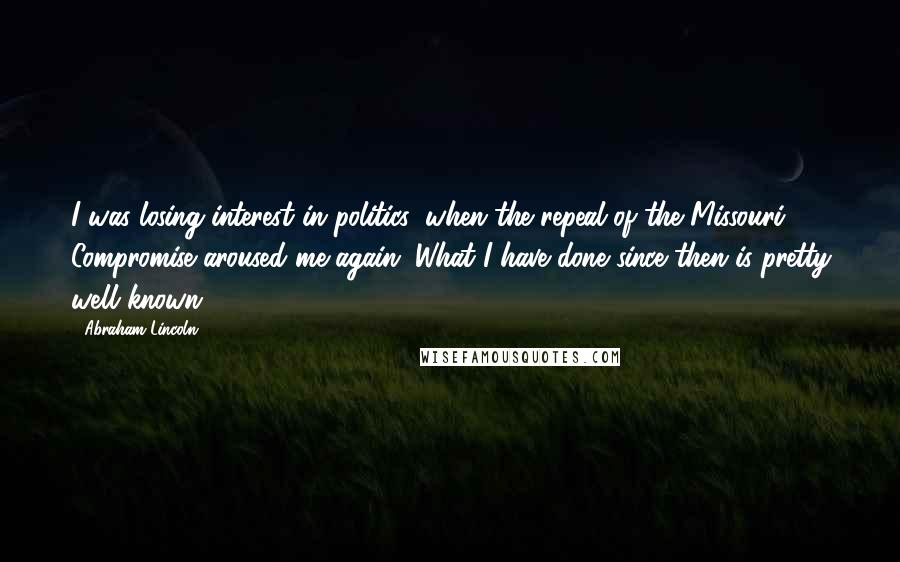 Abraham Lincoln Quotes: I was losing interest in politics, when the repeal of the Missouri Compromise aroused me again. What I have done since then is pretty well known.