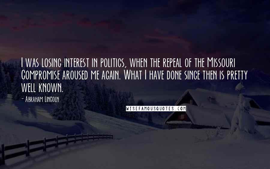 Abraham Lincoln Quotes: I was losing interest in politics, when the repeal of the Missouri Compromise aroused me again. What I have done since then is pretty well known.