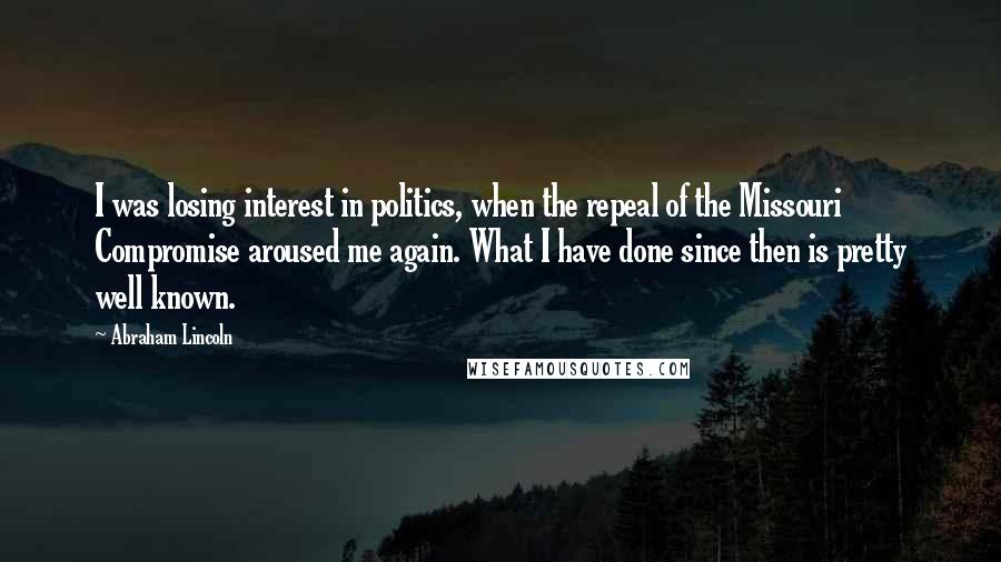 Abraham Lincoln Quotes: I was losing interest in politics, when the repeal of the Missouri Compromise aroused me again. What I have done since then is pretty well known.