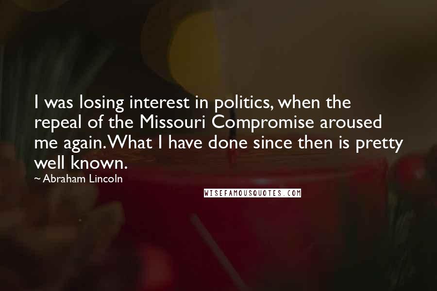 Abraham Lincoln Quotes: I was losing interest in politics, when the repeal of the Missouri Compromise aroused me again. What I have done since then is pretty well known.