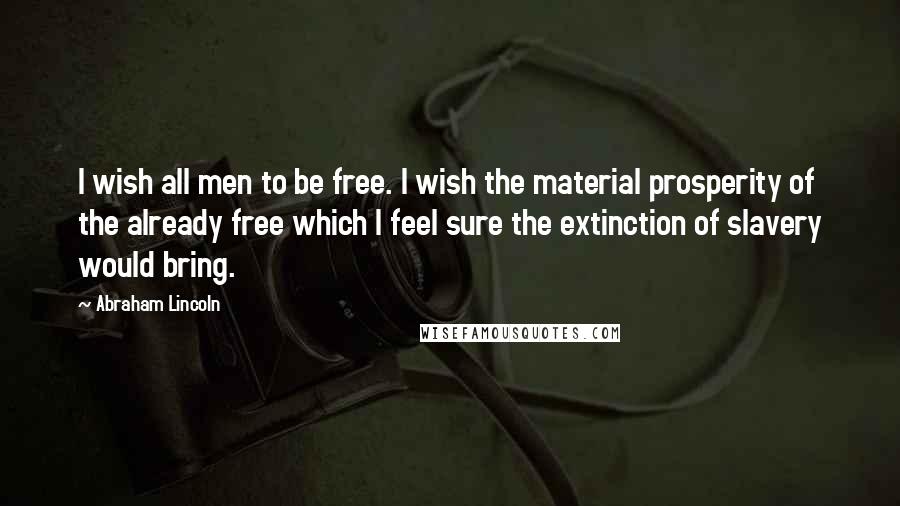 Abraham Lincoln Quotes: I wish all men to be free. I wish the material prosperity of the already free which I feel sure the extinction of slavery would bring.