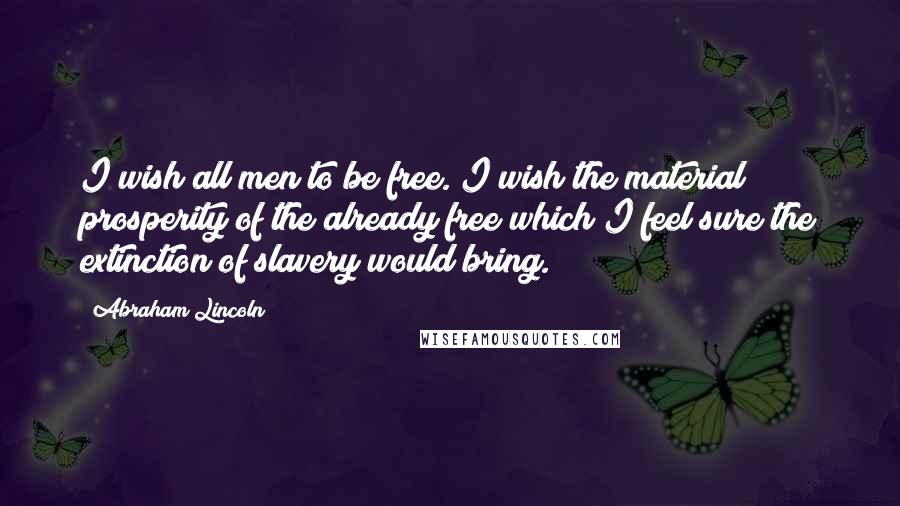 Abraham Lincoln Quotes: I wish all men to be free. I wish the material prosperity of the already free which I feel sure the extinction of slavery would bring.