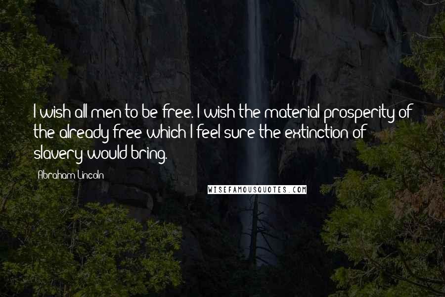 Abraham Lincoln Quotes: I wish all men to be free. I wish the material prosperity of the already free which I feel sure the extinction of slavery would bring.