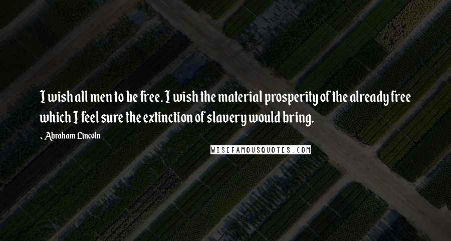 Abraham Lincoln Quotes: I wish all men to be free. I wish the material prosperity of the already free which I feel sure the extinction of slavery would bring.