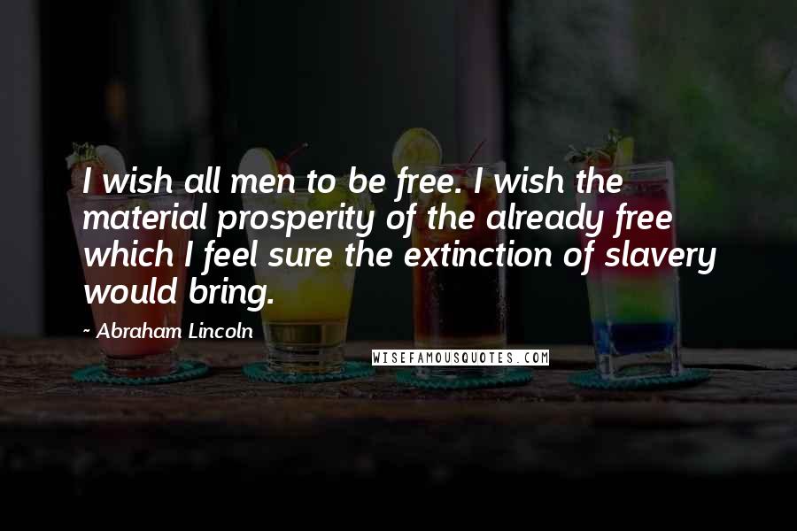 Abraham Lincoln Quotes: I wish all men to be free. I wish the material prosperity of the already free which I feel sure the extinction of slavery would bring.