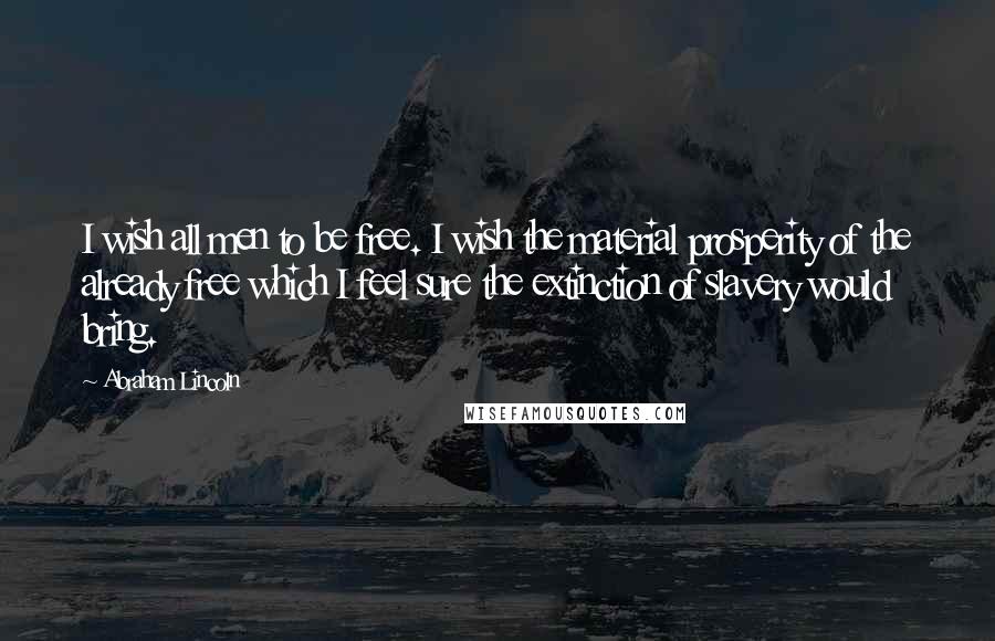 Abraham Lincoln Quotes: I wish all men to be free. I wish the material prosperity of the already free which I feel sure the extinction of slavery would bring.