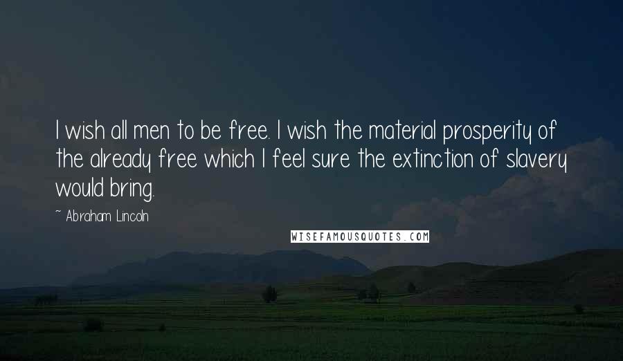 Abraham Lincoln Quotes: I wish all men to be free. I wish the material prosperity of the already free which I feel sure the extinction of slavery would bring.