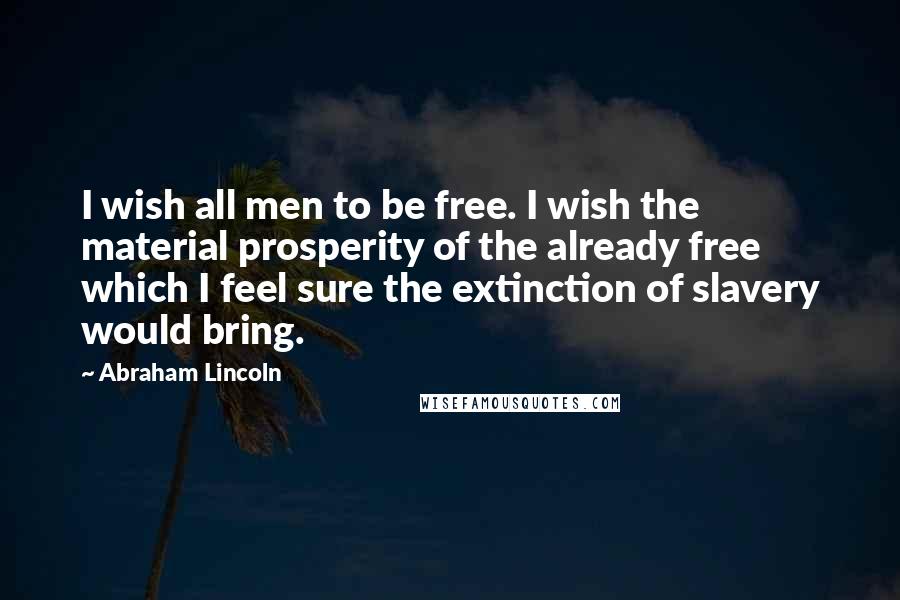 Abraham Lincoln Quotes: I wish all men to be free. I wish the material prosperity of the already free which I feel sure the extinction of slavery would bring.