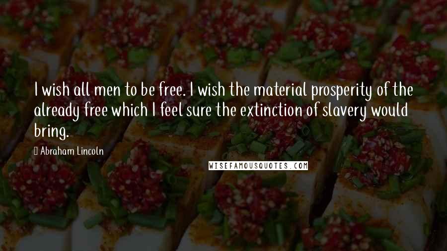 Abraham Lincoln Quotes: I wish all men to be free. I wish the material prosperity of the already free which I feel sure the extinction of slavery would bring.