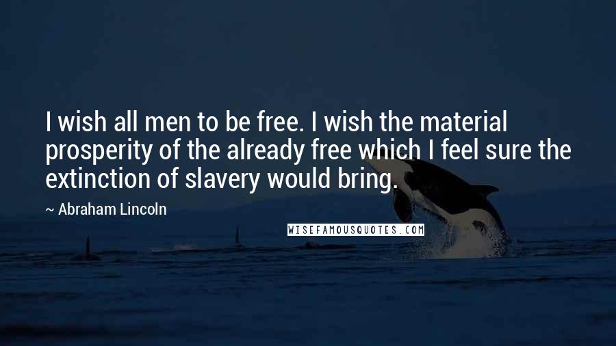 Abraham Lincoln Quotes: I wish all men to be free. I wish the material prosperity of the already free which I feel sure the extinction of slavery would bring.