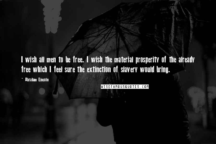 Abraham Lincoln Quotes: I wish all men to be free. I wish the material prosperity of the already free which I feel sure the extinction of slavery would bring.