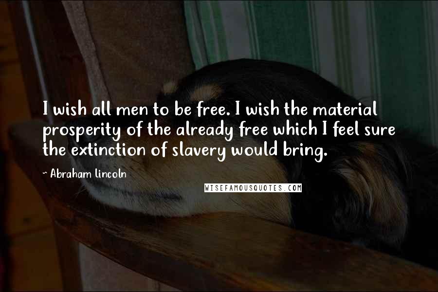 Abraham Lincoln Quotes: I wish all men to be free. I wish the material prosperity of the already free which I feel sure the extinction of slavery would bring.