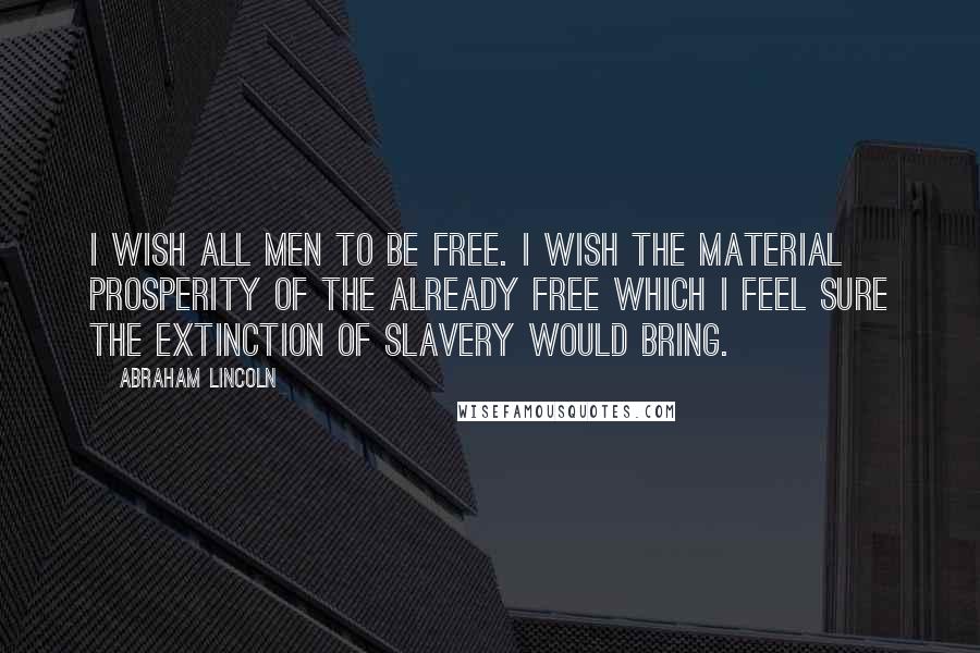 Abraham Lincoln Quotes: I wish all men to be free. I wish the material prosperity of the already free which I feel sure the extinction of slavery would bring.