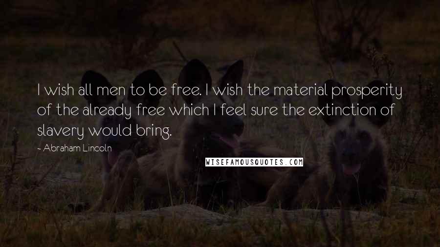 Abraham Lincoln Quotes: I wish all men to be free. I wish the material prosperity of the already free which I feel sure the extinction of slavery would bring.