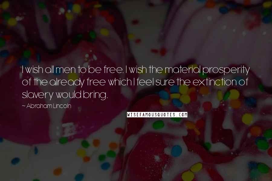 Abraham Lincoln Quotes: I wish all men to be free. I wish the material prosperity of the already free which I feel sure the extinction of slavery would bring.