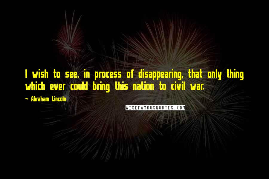 Abraham Lincoln Quotes: I wish to see, in process of disappearing, that only thing which ever could bring this nation to civil war.