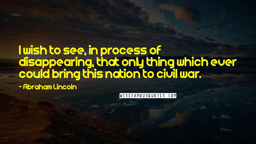 Abraham Lincoln Quotes: I wish to see, in process of disappearing, that only thing which ever could bring this nation to civil war.