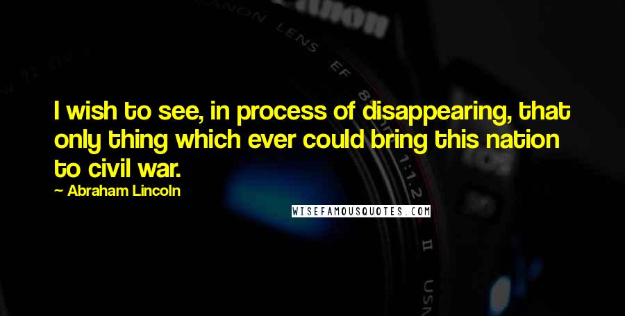 Abraham Lincoln Quotes: I wish to see, in process of disappearing, that only thing which ever could bring this nation to civil war.