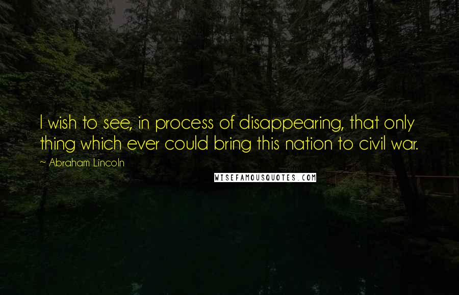 Abraham Lincoln Quotes: I wish to see, in process of disappearing, that only thing which ever could bring this nation to civil war.