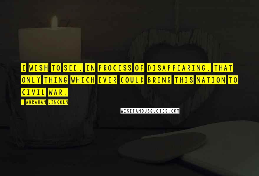 Abraham Lincoln Quotes: I wish to see, in process of disappearing, that only thing which ever could bring this nation to civil war.