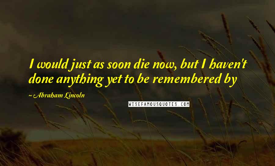 Abraham Lincoln Quotes: I would just as soon die now, but I haven't done anything yet to be remembered by