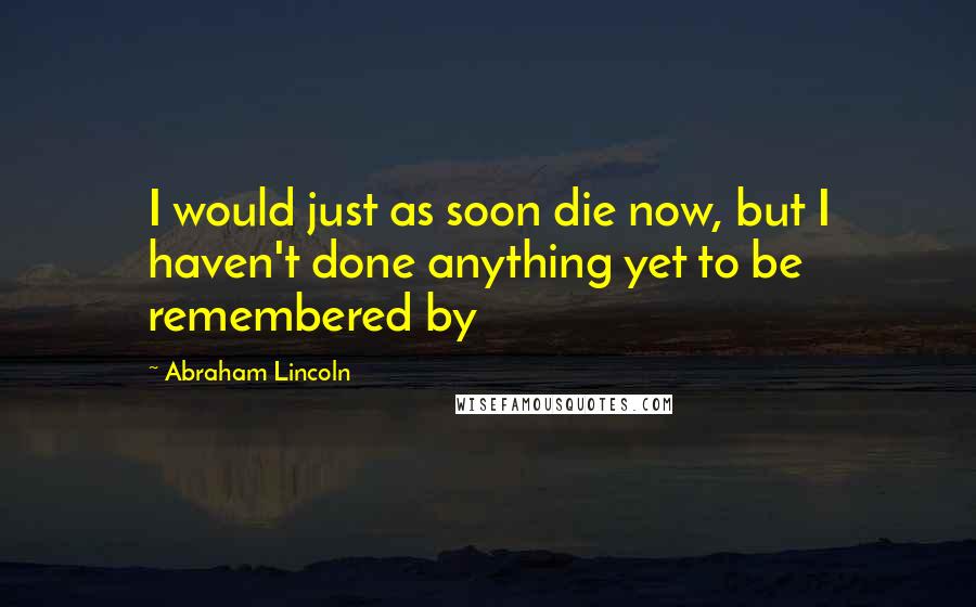 Abraham Lincoln Quotes: I would just as soon die now, but I haven't done anything yet to be remembered by