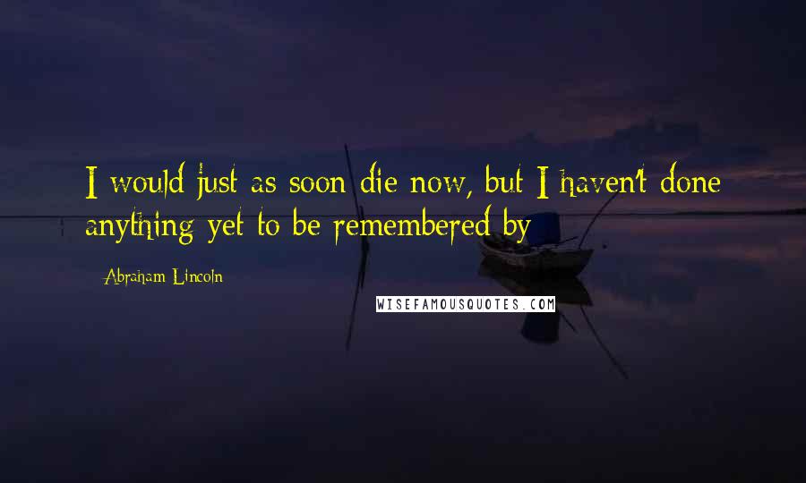 Abraham Lincoln Quotes: I would just as soon die now, but I haven't done anything yet to be remembered by