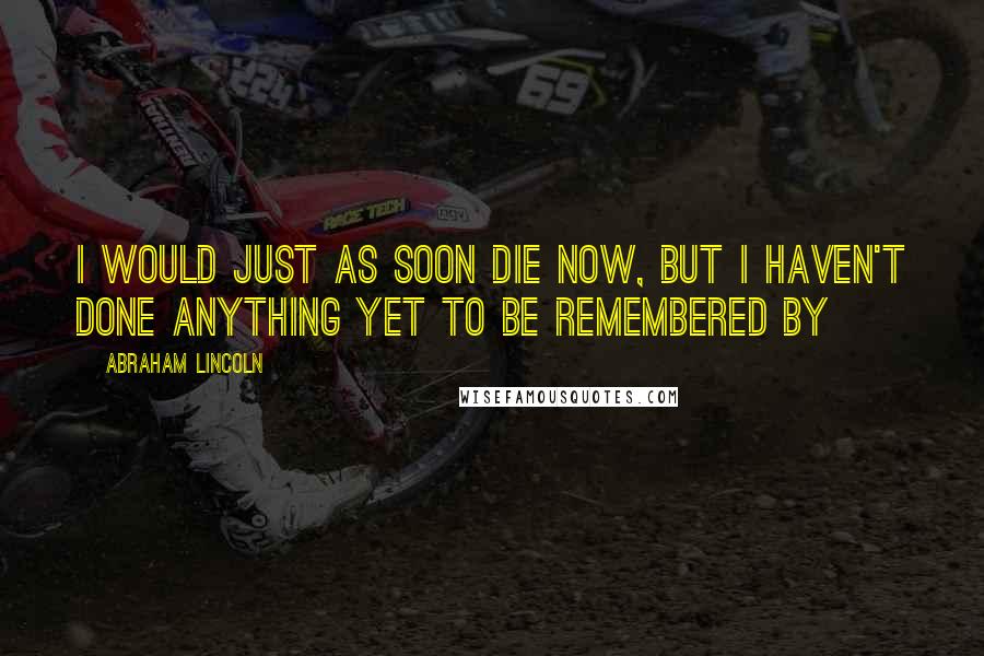 Abraham Lincoln Quotes: I would just as soon die now, but I haven't done anything yet to be remembered by