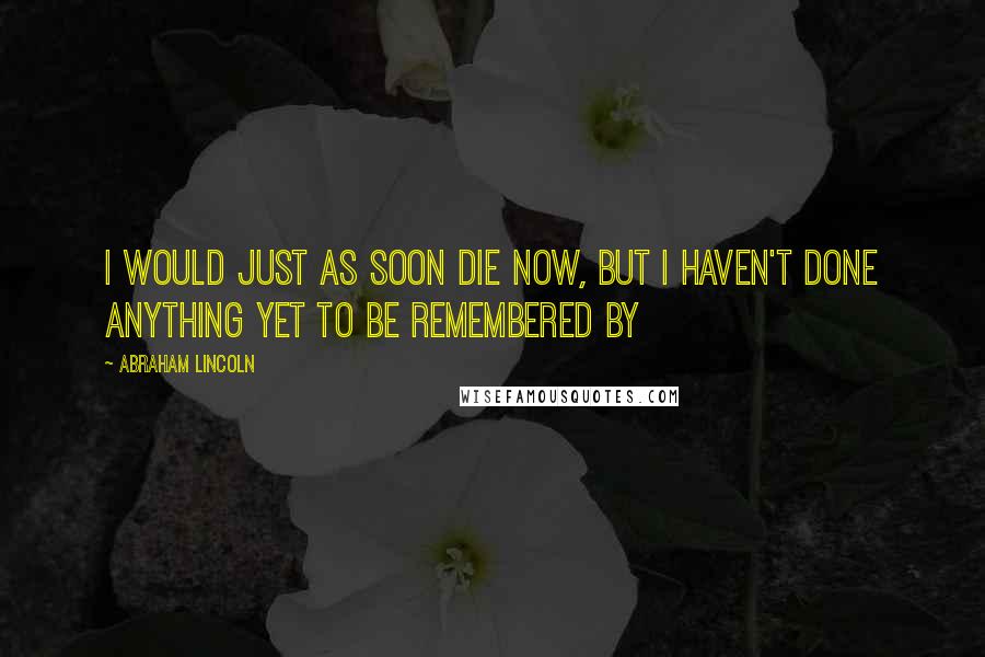 Abraham Lincoln Quotes: I would just as soon die now, but I haven't done anything yet to be remembered by