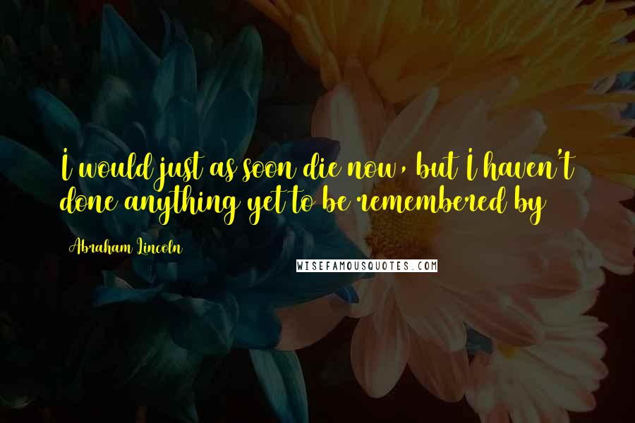 Abraham Lincoln Quotes: I would just as soon die now, but I haven't done anything yet to be remembered by