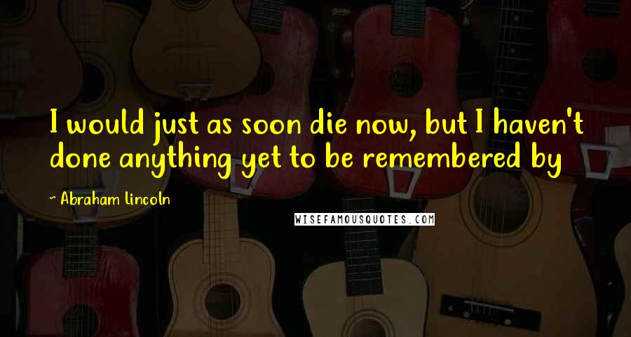 Abraham Lincoln Quotes: I would just as soon die now, but I haven't done anything yet to be remembered by