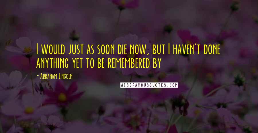 Abraham Lincoln Quotes: I would just as soon die now, but I haven't done anything yet to be remembered by