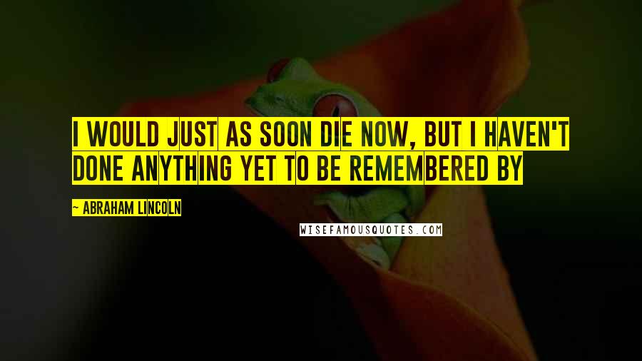 Abraham Lincoln Quotes: I would just as soon die now, but I haven't done anything yet to be remembered by