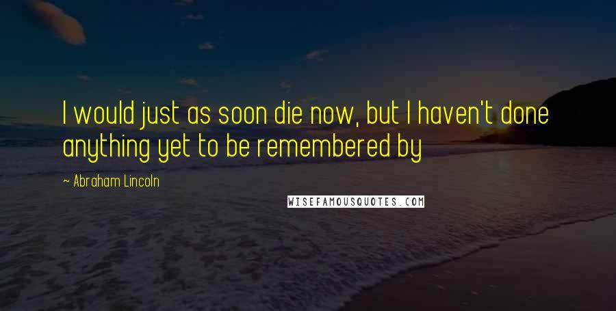 Abraham Lincoln Quotes: I would just as soon die now, but I haven't done anything yet to be remembered by