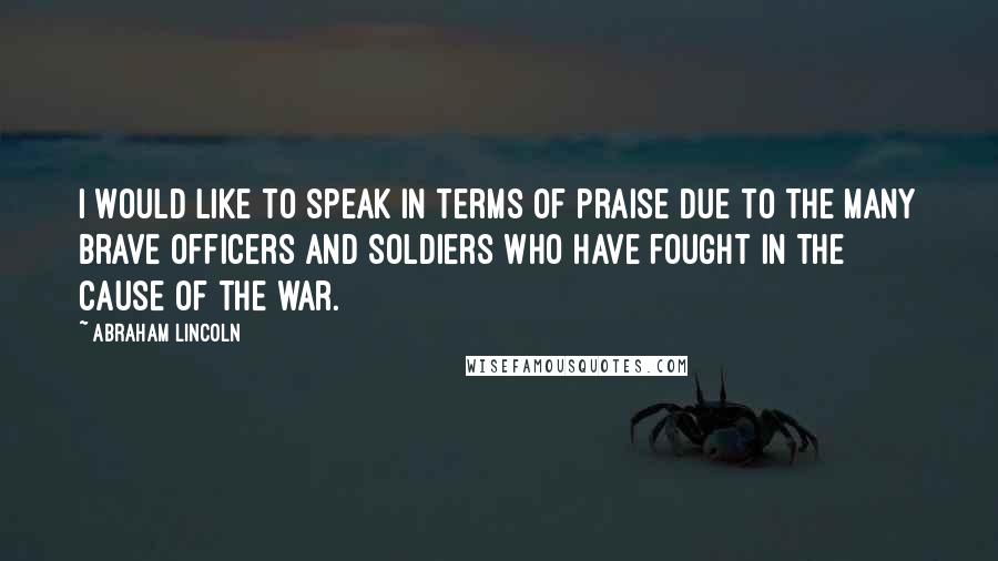 Abraham Lincoln Quotes: I would like to speak in terms of praise due to the many brave officers and soldiers who have fought in the cause of the war.