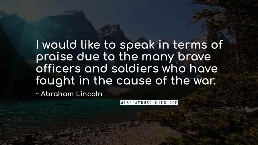 Abraham Lincoln Quotes: I would like to speak in terms of praise due to the many brave officers and soldiers who have fought in the cause of the war.