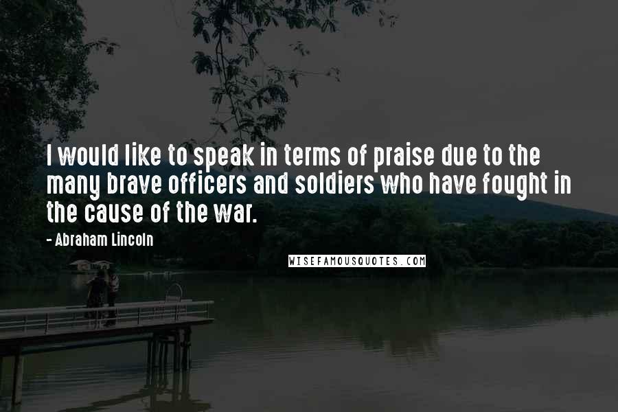 Abraham Lincoln Quotes: I would like to speak in terms of praise due to the many brave officers and soldiers who have fought in the cause of the war.