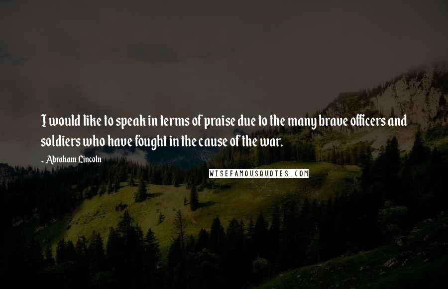 Abraham Lincoln Quotes: I would like to speak in terms of praise due to the many brave officers and soldiers who have fought in the cause of the war.