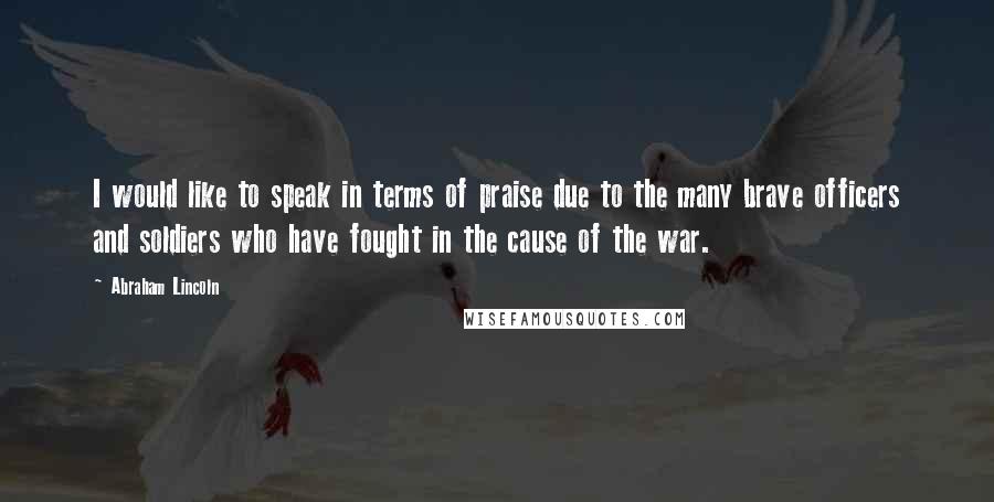 Abraham Lincoln Quotes: I would like to speak in terms of praise due to the many brave officers and soldiers who have fought in the cause of the war.