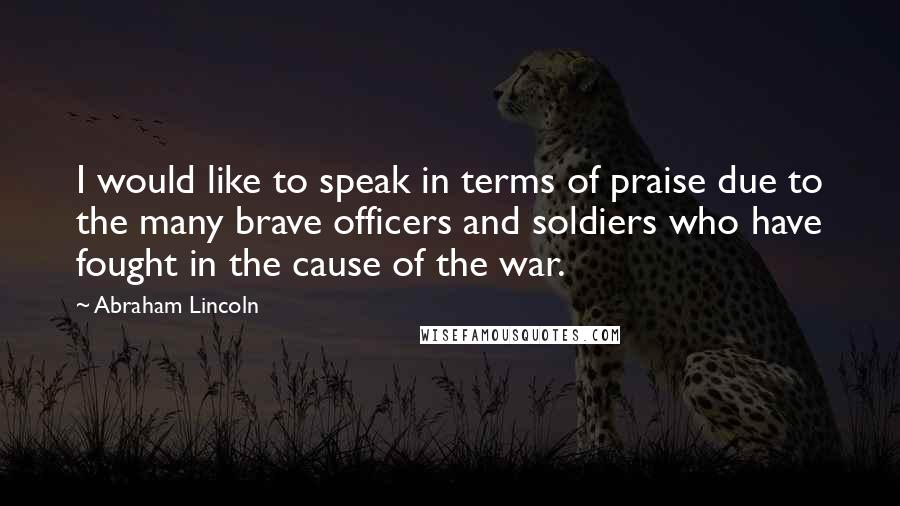 Abraham Lincoln Quotes: I would like to speak in terms of praise due to the many brave officers and soldiers who have fought in the cause of the war.