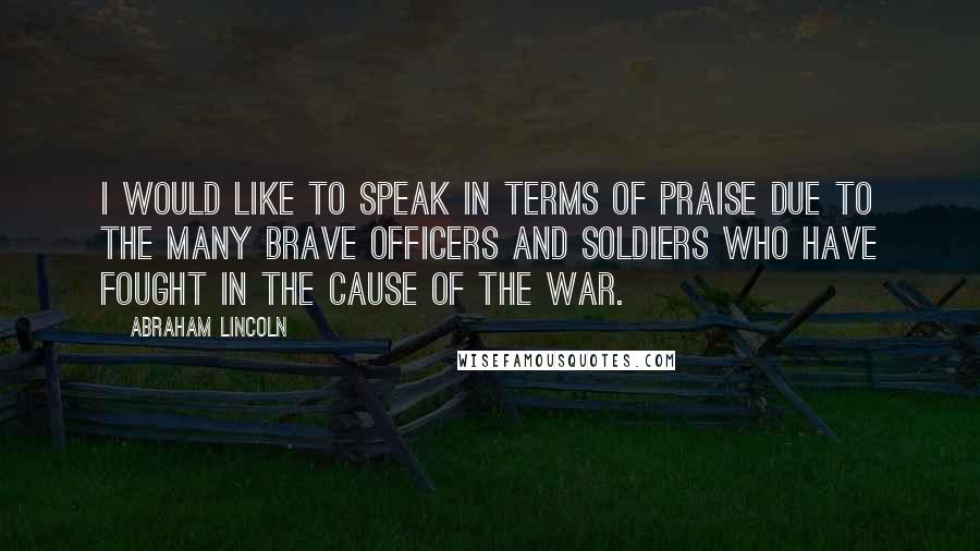 Abraham Lincoln Quotes: I would like to speak in terms of praise due to the many brave officers and soldiers who have fought in the cause of the war.