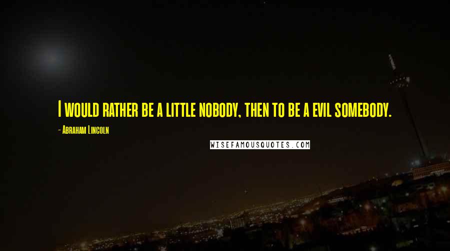 Abraham Lincoln Quotes: I would rather be a little nobody, then to be a evil somebody.